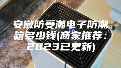 安徽防受潮电子防潮箱多少钱(商家推荐：2023已更新)